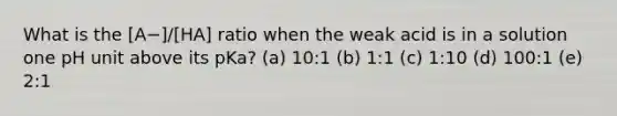 What is the [A−]/[HA] ratio when the weak acid is in a solution one pH unit above its pKa? (a) 10:1 (b) 1:1 (c) 1:10 (d) 100:1 (e) 2:1