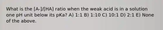 What is the [A-]/[HA] ratio when the weak acid is in a solution one pH unit below its pKa? A) 1:1 B) 1:10 C) 10:1 D) 2:1 E) None of the above.