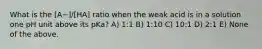 What is the [A−]/[HA] ratio when the weak acid is in a solution one pH unit above its pKa? A) 1:1 B) 1:10 C) 10:1 D) 2:1 E) None of the above.