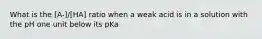 What is the [A-]/[HA] ratio when a weak acid is in a solution with the pH one unit below its pKa