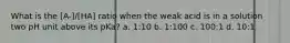 What is the [A-]/[HA] ratio when the weak acid is in a solution two pH unit above its pKa? a. 1:10 b. 1:100 c. 100:1 d. 10:1