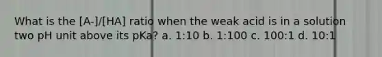 What is the [A-]/[HA] ratio when the weak acid is in a solution two pH unit above its pKa? a. 1:10 b. 1:100 c. 100:1 d. 10:1