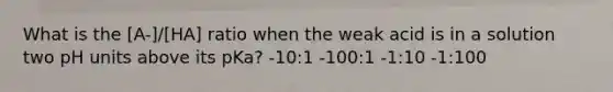 What is the [A-]/[HA] ratio when the weak acid is in a solution two pH units above its pKa? -10:1 -100:1 -1:10 -1:100