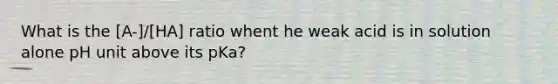 What is the [A-]/[HA] ratio whent he weak acid is in solution alone pH unit above its pKa?