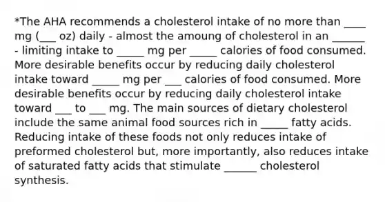 *The AHA recommends a cholesterol intake of no more than ____ mg (___ oz) daily - almost the amoung of cholesterol in an ______ - limiting intake to _____ mg per _____ calories of food consumed. More desirable benefits occur by reducing daily cholesterol intake toward _____ mg per ___ calories of food consumed. More desirable benefits occur by reducing daily cholesterol intake toward ___ to ___ mg. The main sources of dietary cholesterol include the same animal food sources rich in _____ fatty acids. Reducing intake of these foods not only reduces intake of preformed cholesterol but, more importantly, also reduces intake of saturated fatty acids that stimulate ______ cholesterol synthesis.