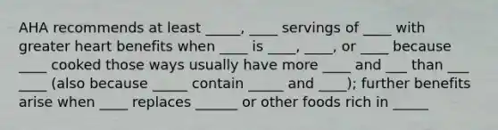 AHA recommends at least _____, ____ servings of ____ with greater heart benefits when ____ is ____, ____, or ____ because ____ cooked those ways usually have more ____ and ___ than ___ ____ (also because _____ contain _____ and ____); further benefits arise when ____ replaces ______ or other foods rich in _____