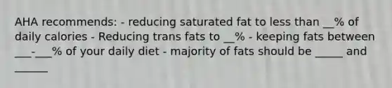 AHA recommends: - reducing saturated fat to less than __% of daily calories - Reducing trans fats to __% - keeping fats between ___-___% of your daily diet - majority of fats should be _____ and ______