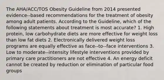 The AHA/ACC/TOS Obesity Guideline from 2014 presented evidence-‐based recommendations for the treatment of obesity among adult patients. According to the Guideline, which of the following statements about treatment is most accurate? 1. High protein, low carbohydrate diets are more effective for weight loss than low fat diets 2. Electronically delivered weight loss programs are equally effective as face-‐to-‐face interventions 3. Low to moderate-‐intensity lifestyle interventions provided by primary care practitioners are not effective 4. An energy deficit cannot be created by reduction or elimination of particular food groups