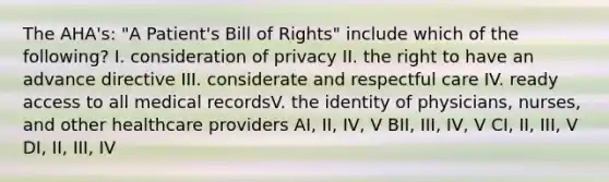 The AHA's: "A Patient's Bill of Rights" include which of the following? I. consideration of privacy II. the right to have an advance directive III. considerate and respectful care IV. ready access to all medical recordsV. the identity of physicians, nurses, and other healthcare providers AI, II, IV, V BII, III, IV, V CI, II, III, V DI, II, III, IV