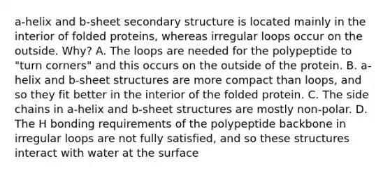 a-helix and b-sheet secondary structure is located mainly in the interior of folded proteins, whereas irregular loops occur on the outside. Why? A. The loops are needed for the polypeptide to "turn corners" and this occurs on the outside of the protein. B. a-helix and b-sheet structures are more compact than loops, and so they fit better in the interior of the folded protein. C. The side chains in a-helix and b-sheet structures are mostly non-polar. D. The H bonding requirements of the polypeptide backbone in irregular loops are not fully satisfied, and so these structures interact with water at the surface