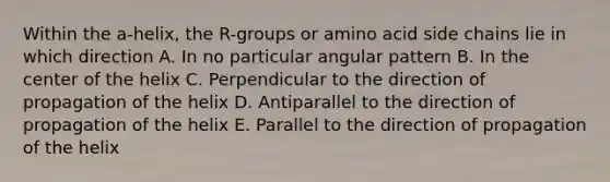 Within the a-helix, the R-groups or amino acid side chains lie in which direction A. In no particular angular pattern B. In the center of the helix C. Perpendicular to the direction of propagation of the helix D. Antiparallel to the direction of propagation of the helix E. Parallel to the direction of propagation of the helix