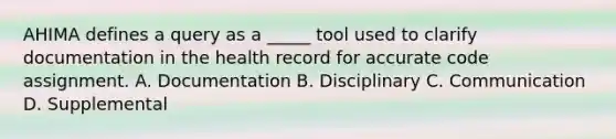 AHIMA defines a query as a _____ tool used to clarify documentation in the health record for accurate code assignment. A. Documentation B. Disciplinary C. Communication D. Supplemental