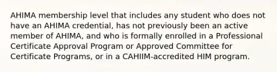 AHIMA membership level that includes any student who does not have an AHIMA credential, has not previously been an active member of AHIMA, and who is formally enrolled in a Professional Certificate Approval Program or Approved Committee for Certificate Programs, or in a CAHIIM-accredited HIM program.