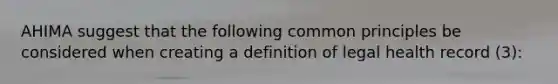 AHIMA suggest that the following common principles be considered when creating a definition of legal health record (3):