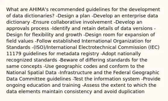 What are AHIMA's recommended guidelines for the development of data dictionaries? -Design a plan -Develop an enterprise data dictionary -Ensure collaborative involvement -Develop an approvals process -Identify and retain details of data versions -Design for flexibility and growth -Design room for expansion of field values -Follow established International Organization for Standards -(ISO)/International Electrotechnical Commission (IEC) 11179 guidelines for metadata registry -Adopt nationally recognized standards -Beware of differing standards for the same concepts -Use geographic codes and conform to the National Spatial Data -Infrastructure and the Federal Geographic Data Committee guidelines -Test the information system -Provide ongoing education and training -Assess the extent to which the data elements maintain consistency and avoid duplication