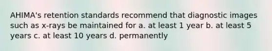 AHIMA's retention standards recommend that diagnostic images such as x-rays be maintained for a. at least 1 year b. at least 5 years c. at least 10 years d. permanently