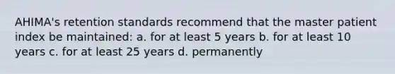 AHIMA's retention standards recommend that the master patient index be maintained: a. for at least 5 years b. for at least 10 years c. for at least 25 years d. permanently