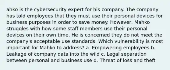 ahko is the cybersecurity expert for his company. The company has told employees that they must use their personal devices for business purposes in order to save money. However, Mahko struggles with how some staff members use their personal devices on their own time. He is concerned they do not meet the company's acceptable use standards. Which vulnerability is most important for Mahko to address? a. Empowering employees b. Leakage of company data into the wild c. Legal separation between personal and business use d. Threat of loss and theft