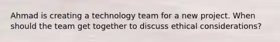 Ahmad is creating a technology team for a new project. When should the team get together to discuss ethical considerations?