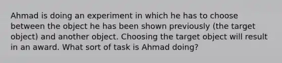 Ahmad is doing an experiment in which he has to choose between the object he has been shown previously (the target object) and another object. Choosing the target object will result in an award. What sort of task is Ahmad doing?