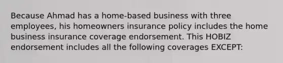 Because Ahmad has a home-based business with three employees, his homeowners insurance policy includes the home business insurance coverage endorsement. This HOBIZ endorsement includes all the following coverages EXCEPT: