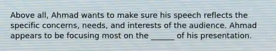 Above all, Ahmad wants to make sure his speech reflects the specific concerns, needs, and interests of the audience. Ahmad appears to be focusing most on the ______ of his presentation.