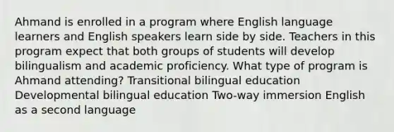 Ahmand is enrolled in a program where English language learners and English speakers learn side by side. Teachers in this program expect that both groups of students will develop bilingualism and academic proficiency. What type of program is Ahmand attending? Transitional bilingual education Developmental bilingual education Two-way immersion English as a second language