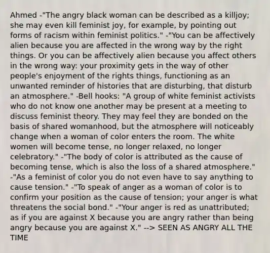 Ahmed -"The angry black woman can be described as a killjoy; she may even kill feminist joy, for example, by pointing out forms of racism within feminist politics." -"You can be affectively alien because you are affected in the wrong way by the right things. Or you can be affectively alien because you affect others in the wrong way: your proximity gets in the way of other people's enjoyment of the rights things, functioning as an unwanted reminder of histories that are disturbing, that disturb an atmosphere." -Bell hooks: "A group of white feminist activists who do not know one another may be present at a meeting to discuss feminist theory. They may feel they are bonded on the basis of shared womanhood, but the atmosphere will noticeably change when a woman of color enters the room. The white women will become tense, no longer relaxed, no longer celebratory." -"The body of color is attributed as the cause of becoming tense, which is also the loss of a shared atmosphere." -"As a feminist of color you do not even have to say anything to cause tension." -"To speak of anger as a woman of color is to confirm your position as the cause of tension; your anger is what threatens the social bond." -"Your anger is red as unattributed; as if you are against X because you are angry rather than being angry because you are against X." --> SEEN AS ANGRY ALL THE TIME