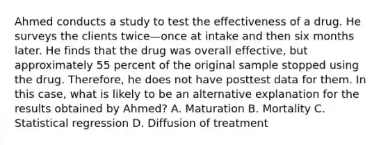 Ahmed conducts a study to test the effectiveness of a drug. He surveys the clients twice—once at intake and then six months later. He finds that the drug was overall effective, but approximately 55 percent of the original sample stopped using the drug. Therefore, he does not have posttest data for them. In this case, what is likely to be an alternative explanation for the results obtained by Ahmed? A. Maturation B. Mortality C. Statistical regression D. Diffusion of treatment