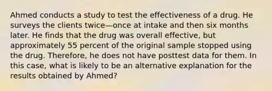 Ahmed conducts a study to test the effectiveness of a drug. He surveys the clients twice—once at intake and then six months later. He finds that the drug was overall effective, but approximately 55 percent of the original sample stopped using the drug. Therefore, he does not have posttest data for them. In this case, what is likely to be an alternative explanation for the results obtained by Ahmed?