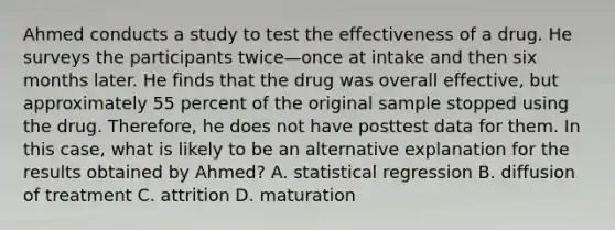 Ahmed conducts a study to test the effectiveness of a drug. He surveys the participants twice—once at intake and then six months later. He finds that the drug was overall effective, but approximately 55 percent of the original sample stopped using the drug. Therefore, he does not have posttest data for them. In this case, what is likely to be an alternative explanation for the results obtained by Ahmed? A. statistical regression B. diffusion of treatment C. attrition D. maturation