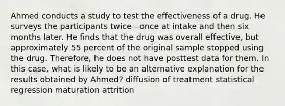 Ahmed conducts a study to test the effectiveness of a drug. He surveys the participants twice—once at intake and then six months later. He finds that the drug was overall effective, but approximately 55 percent of the original sample stopped using the drug. Therefore, he does not have posttest data for them. In this case, what is likely to be an alternative explanation for the results obtained by Ahmed? diffusion of treatment statistical regression maturation attrition