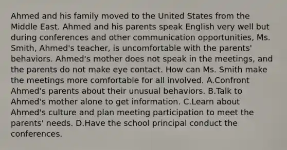 Ahmed and his family moved to the United States from the Middle East. Ahmed and his parents speak English very well but during conferences and other communication opportunities, Ms. Smith, Ahmed's teacher, is uncomfortable with the parents' behaviors. Ahmed's mother does not speak in the meetings, and the parents do not make eye contact. How can Ms. Smith make the meetings more comfortable for all involved. A.Confront Ahmed's parents about their unusual behaviors. B.Talk to Ahmed's mother alone to get information. C.Learn about Ahmed's culture and plan meeting participation to meet the parents' needs. D.Have the school principal conduct the conferences.