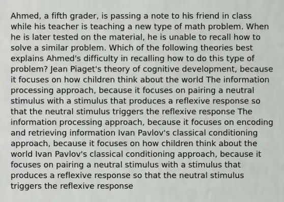 Ahmed, a fifth grader, is passing a note to his friend in class while his teacher is teaching a new type of math problem. When he is later tested on the material, he is unable to recall how to solve a similar problem. Which of the following theories best explains Ahmed's difficulty in recalling how to do this type of problem? Jean Piaget's theory of cognitive development, because it focuses on how children think about the world The information processing approach, because it focuses on pairing a neutral stimulus with a stimulus that produces a reflexive response so that the neutral stimulus triggers the reflexive response The information processing approach, because it focuses on encoding and retrieving information Ivan Pavlov's classical conditioning approach, because it focuses on how children think about the world Ivan Pavlov's classical conditioning approach, because it focuses on pairing a neutral stimulus with a stimulus that produces a reflexive response so that the neutral stimulus triggers the reflexive response