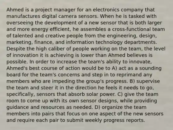 Ahmed is a project manager for an electronics company that manufactures digital camera sensors. When he is tasked with overseeing the development of a new sensor that is both larger and more energy efficient, he assembles a cross-functional team of talented and creative people from the engineering, design, marketing, finance, and information technology departments. Despite the high caliber of people working on the team, the level of innovation it is achieving is lower than Ahmed believes is possible. In order to increase the team's ability to innovate, Ahmed's best course of action would be to A) act as a sounding board for the team's concerns and step in to reprimand any members who are impeding the group's progress. B) supervise the team and steer it in the direction he feels it needs to go, specifically, sensors that absorb solar power. C) give the team room to come up with its own sensor designs, while providing guidance and resources as needed. D) organize the team members into pairs that focus on one aspect of the new sensors and require each pair to submit weekly progress reports.