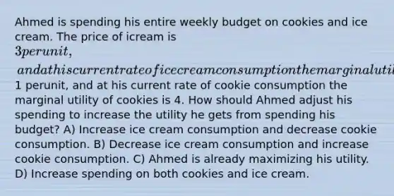 Ahmed is spending his entire weekly budget on cookies and ice cream. The price of icream is 3 per unit, and athis current rate of ice cream consumption the marginal utility of ice cream is 9. The price of cookies is1 perunit, and at his current rate of cookie consumption the marginal utility of cookies is 4. How should Ahmed adjust his spending to increase the utility he gets from spending his budget? A) Increase ice cream consumption and decrease cookie consumption. B) Decrease ice cream consumption and increase cookie consumption. C) Ahmed is already maximizing his utility. D) Increase spending on both cookies and ice cream.