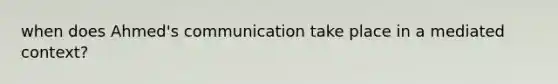 when does Ahmed's communication take place in a mediated context?