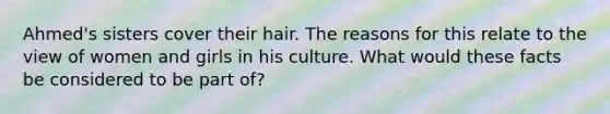 Ahmed's sisters cover their hair. The reasons for this relate to the view of women and girls in his culture. What would these facts be considered to be part of?