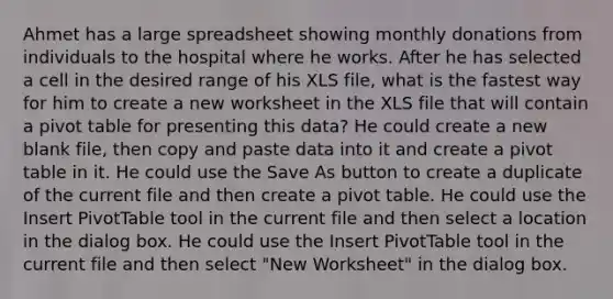 Ahmet has a large spreadsheet showing monthly donations from individuals to the hospital where he works. After he has selected a cell in the desired range of his XLS file, what is the fastest way for him to create a new worksheet in the XLS file that will contain a pivot table for presenting this data? He could create a new blank file, then copy and paste data into it and create a pivot table in it. He could use the Save As button to create a duplicate of the current file and then create a pivot table. He could use the Insert PivotTable tool in the current file and then select a location in the dialog box. He could use the Insert PivotTable tool in the current file and then select "New Worksheet" in the dialog box.