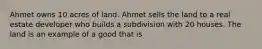 Ahmet owns 10 acres of land. Ahmet sells the land to a real estate developer who builds a subdivision with 20 houses. The land is an example of a good that is