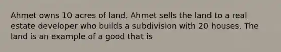 Ahmet owns 10 acres of land. Ahmet sells the land to a real estate developer who builds a subdivision with 20 houses. The land is an example of a good that is