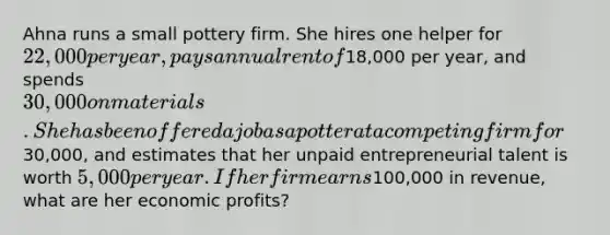 Ahna runs a small pottery firm. She hires one helper for 22,000 per year, pays annual rent of18,000 per year, and spends 30,000 on materials. She has been offered a job as a potter at a competing firm for30,000, and estimates that her unpaid entrepreneurial talent is worth 5,000 per year. If her firm earns100,000 in revenue, what are her economic profits?