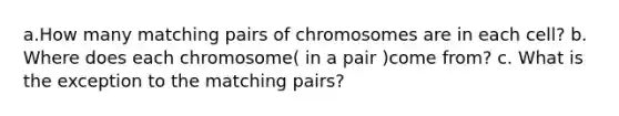 a.How many matching pairs of chromosomes are in each cell? b. Where does each chromosome( in a pair )come from? c. What is the exception to the matching pairs?