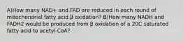 A)How many NAD+ and FAD are reduced in each round of mitochondrial fatty acid β oxidation? B)How many NADH and FADH2 would be produced from β oxidation of a 20C saturated fatty acid to acetyl-CoA?