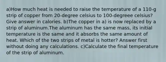 a)How much heat is needed to raise the temperature of a 110-g strip of copper from 20-degree celsius to 100-degreee celsius? Give answer in calories. b)The copper in a) is now replaced by a strip of aluminum.The aluminum has the same mass, its initial temperature is the same and it absorbs the same amount of heat. Which of the two strips of metal is hotter? Answer first without doing any calculations. c)Calculate the final temperature of the strip of aluminum.