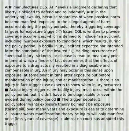 AHP manufactures DES. AHP seeks a judgment declaring that liberty is obliged to defend and to indemnify AHP in the underlying lawsuits, because regardless of when physical harm became manifest, exposure to the alleged agents of harm occurred during the policy periods, thereby triggering coverage. (argues for exposure trigger) ○ Issue: CGL is written to provide coverage occurrences, which is defined to include "an accident, including injurious exposure to conditions, which results, during the policy period, in bodily injury...neither expected nor intended form the standpoint of the insured." ○ Holding: occurrence of "personal injury, sickness, or disease is read to mean any point in time at which a finder of fact determines that the effects of exposure to a drug actually resulted in a diagnosable and compensable injury. An injury may occur in this sense upon exposure, at some point in time after exposure but before manifestation of the injury, and at manifestation. → there is an injury in fact trigger (use experts to show when injury occurred) ■ Actual injury trigger rule= bodily injury; must occur within the policy period, but it didn't have to be diagnosable or even evident during policy period ■ The trigger debate: 1. policyholder wants exposure theory bc might be exposure (taking pill) over many years and exposure is easier to determine 2. Insurer wants manifestation theory bc injury will only manifest once (less years of coverage) → almost no court has adopted this trigger