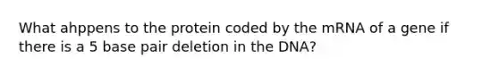 What ahppens to the protein coded by the mRNA of a gene if there is a 5 base pair deletion in the DNA?