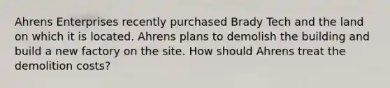 Ahrens Enterprises recently purchased Brady Tech and the land on which it is located. Ahrens plans to demolish the building and build a new factory on the site. How should Ahrens treat the demolition costs?