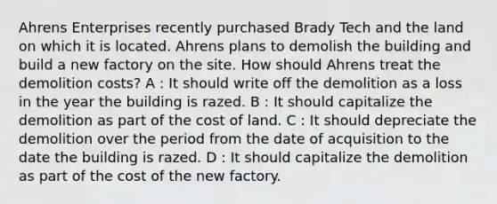 Ahrens Enterprises recently purchased Brady Tech and the land on which it is located. Ahrens plans to demolish the building and build a new factory on the site. How should Ahrens treat the demolition costs? A : It should write off the demolition as a loss in the year the building is razed. B : It should capitalize the demolition as part of the cost of land. C : It should depreciate the demolition over the period from the date of acquisition to the date the building is razed. D : It should capitalize the demolition as part of the cost of the new factory.