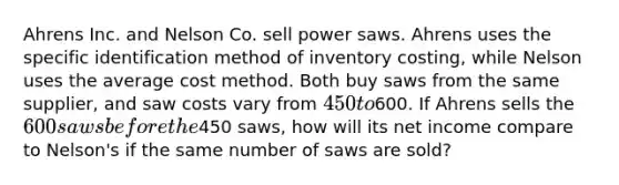 Ahrens Inc. and Nelson Co. sell power saws. Ahrens uses the specific identification method of inventory costing, while Nelson uses the average cost method. Both buy saws from the same supplier, and saw costs vary from 450 to600. If Ahrens sells the 600 saws before the450 saws, how will its net income compare to Nelson's if the same number of saws are sold?